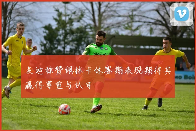 麦迪称赞佩林卡休赛期表现期待其赢得尊重与认可
