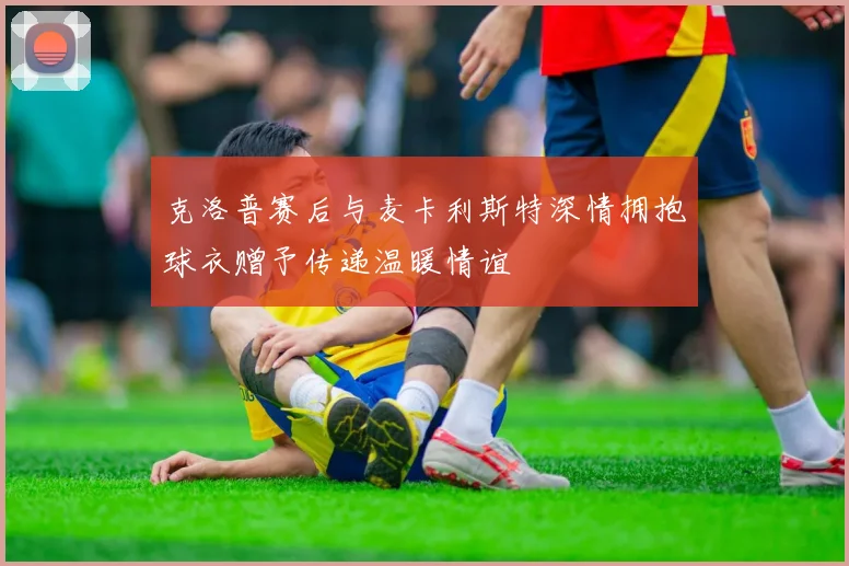 克洛普赛后与麦卡利斯特深情拥抱球衣赠予传递温暖情谊