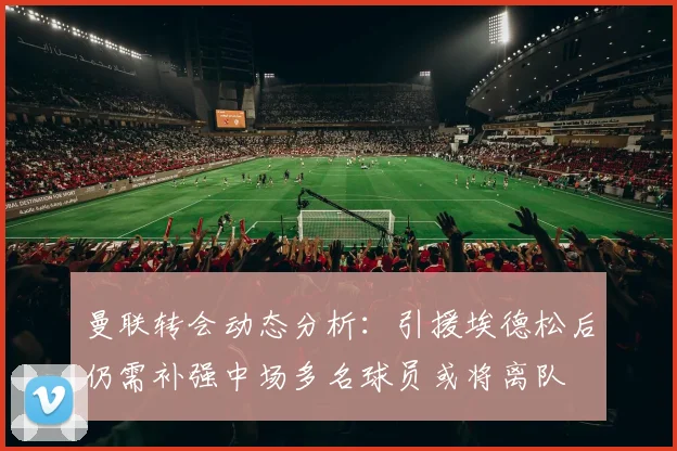 曼联转会动态分析：引援埃德松后仍需补强中场多名球员或将离队