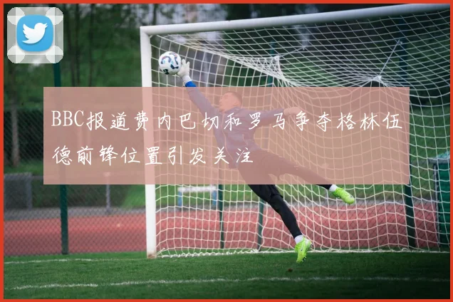BBC报道费内巴切和罗马争夺格林伍德前锋位置引发关注
