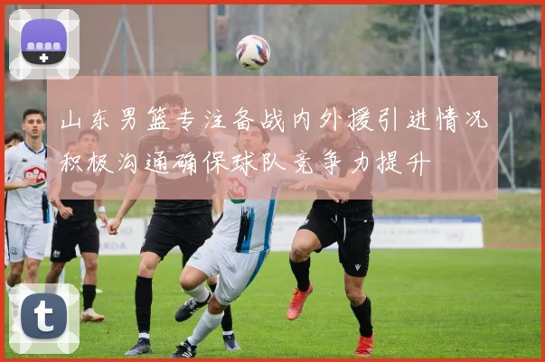 山东男篮专注备战内外援引进情况积极沟通确保球队竞争力提升