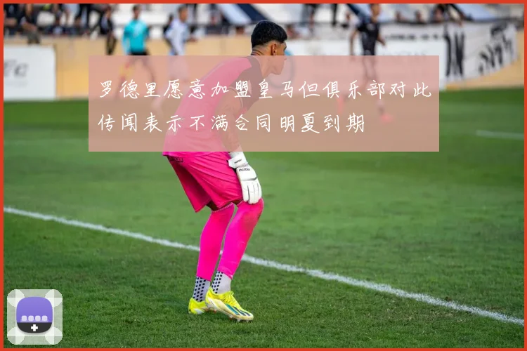 罗德里愿意加盟皇马但俱乐部对此传闻表示不满合同明夏到期