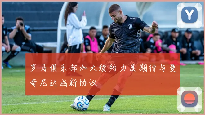罗马俱乐部加大续约力度期待与曼奇尼达成新协议