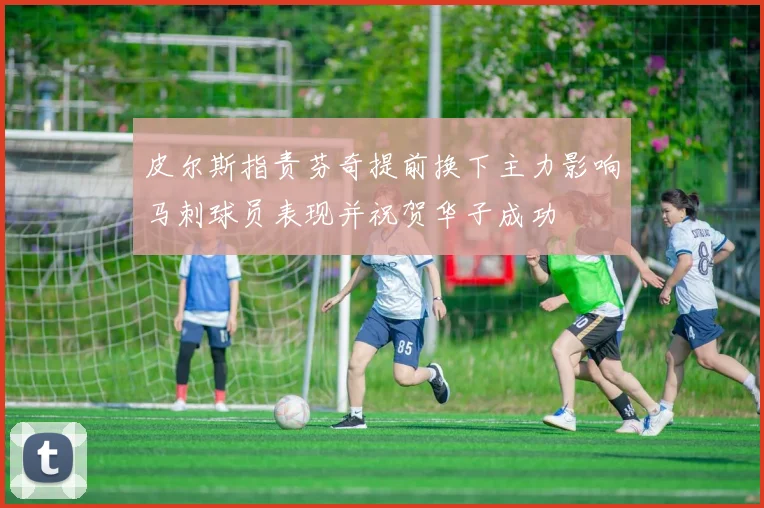 皮尔斯指责芬奇提前换下主力影响马刺球员表现并祝贺华子成功