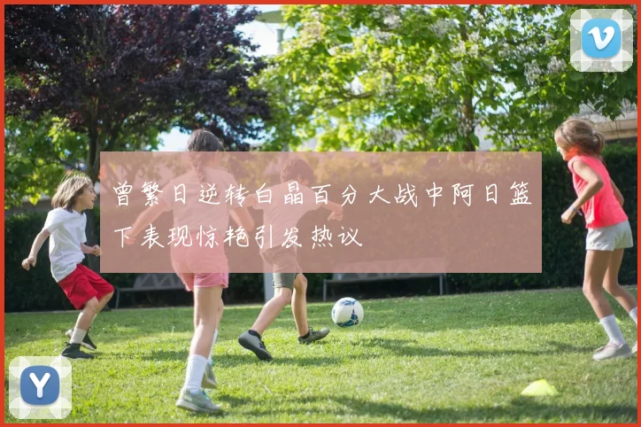 曾繁日逆转白晶百分大战中阿日篮下表现惊艳引发热议