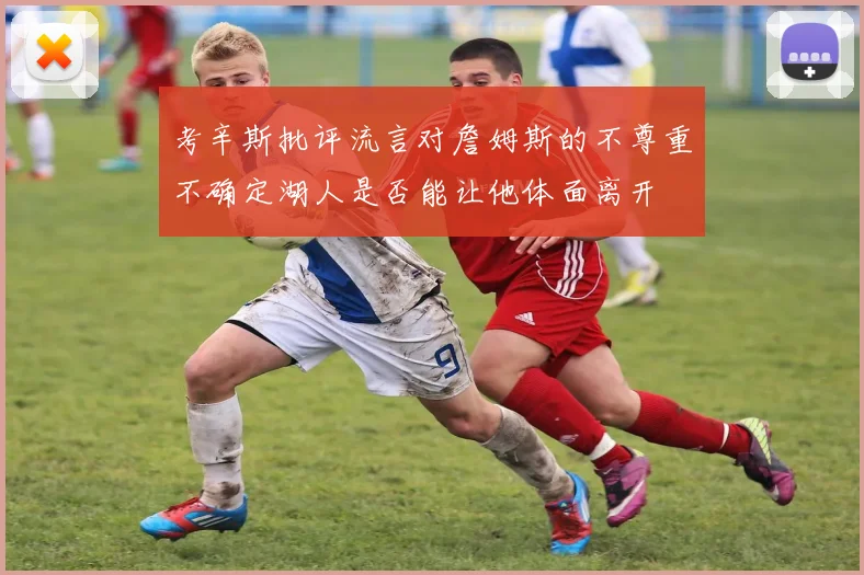 考辛斯批评流言对詹姆斯的不尊重不确定湖人是否能让他体面离开