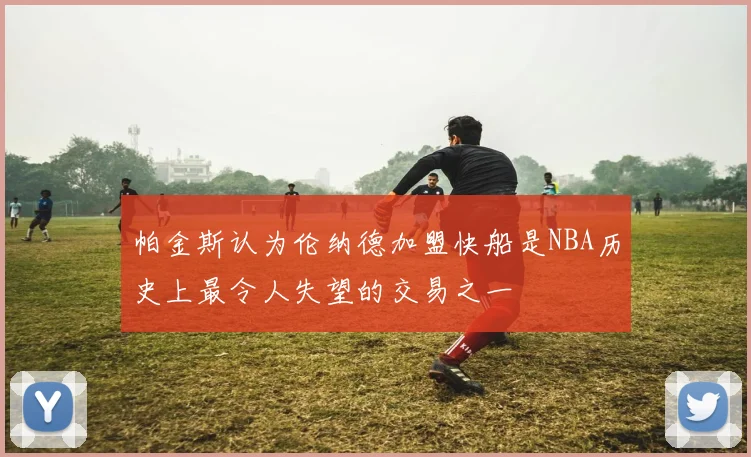 帕金斯认为伦纳德加盟快船是NBA历史上最令人失望的交易之一