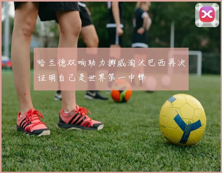 哈兰德双响助力挪威淘汰巴西再次证明自己是世界第一中锋
