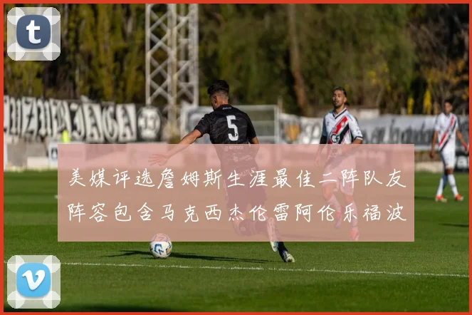 美媒评选詹姆斯生涯最佳二阵队友阵容包含马克西杰伦雷阿伦乐福波什