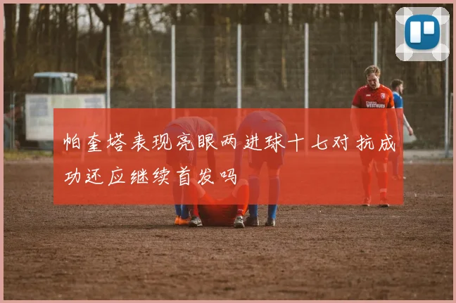 帕奎塔表现亮眼两进球十七对抗成功还应继续首发吗