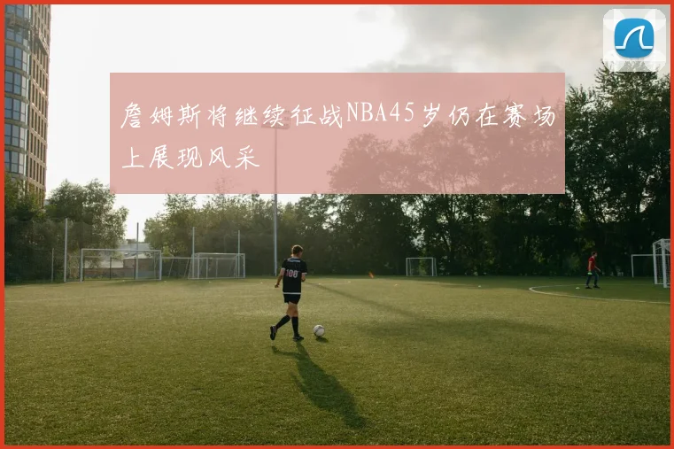 詹姆斯将继续征战NBA45岁仍在赛场上展现风采
