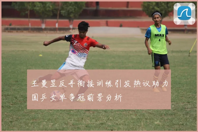 王曼昱反手衔接训练引发热议助力国乒女单争冠前景分析