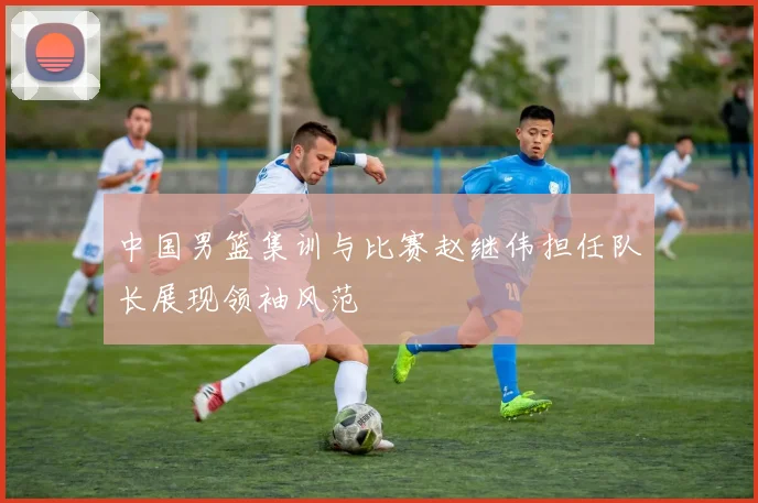 中国男篮集训与比赛赵继伟担任队长展现领袖风范