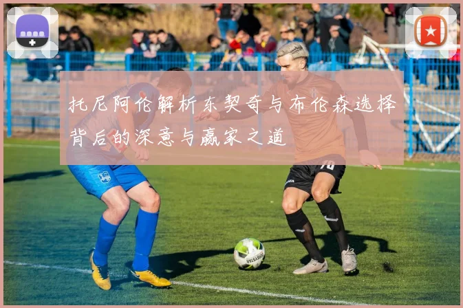 托尼阿伦解析东契奇与布伦森选择背后的深意与赢家之道