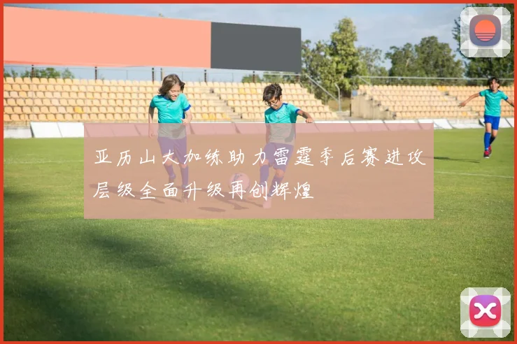 亚历山大加练助力雷霆季后赛进攻层级全面升级再创辉煌