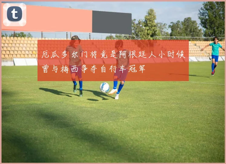 厄瓜多尔门将竟是阿根廷人小时候曾与梅西争夺自行车冠军
