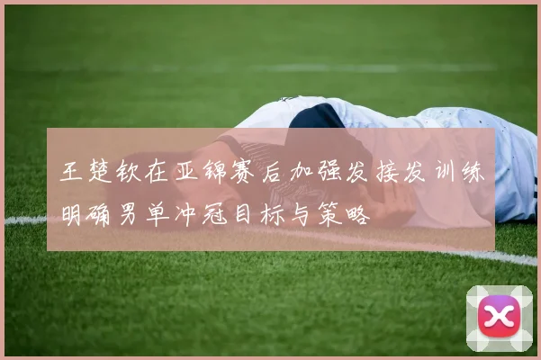 王楚钦在亚锦赛后加强发接发训练明确男单冲冠目标与策略