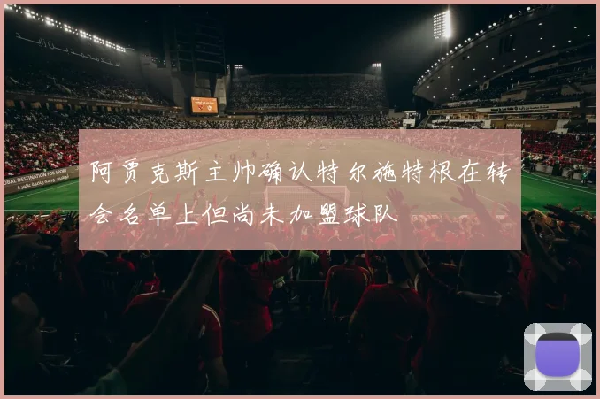 阿贾克斯主帅确认特尔施特根在转会名单上但尚未加盟球队