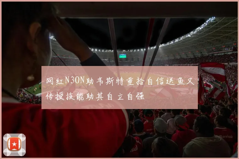 网红N3ON助韦斯特重拾自信送鱼又传授技能助其自立自强