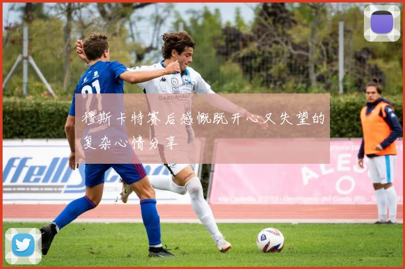 穆斯卡特赛后感慨既开心又失望的复杂心情分享