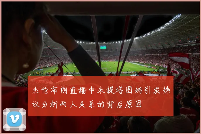 杰伦布朗直播中未提塔图姆引发热议分析两人关系的背后原因