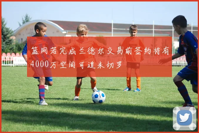 篮网若完成兰德尔交易前签约将有4000万空间可追米切罗