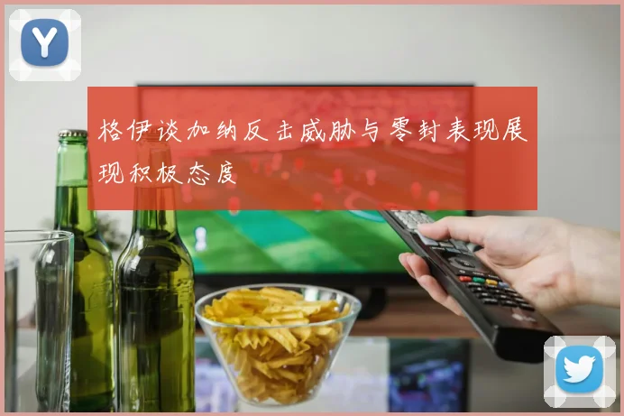 格伊谈加纳反击威胁与零封表现展现积极态度