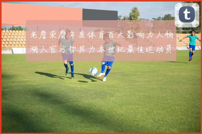 老詹荣膺年度体育百大影响力人物湖人官方称其为本世纪最佳运动员