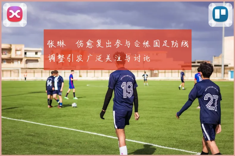 张琳芃伤愈复出参与合练国足防线调整引发广泛关注与讨论