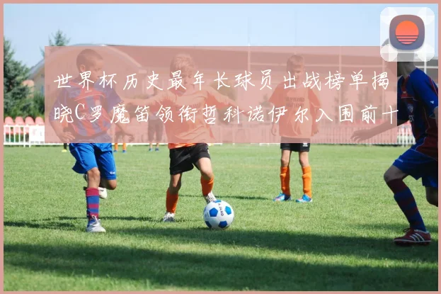 世界杯历史最年长球员出战榜单揭晓C罗魔笛领衔哲科诺伊尔入围前十
