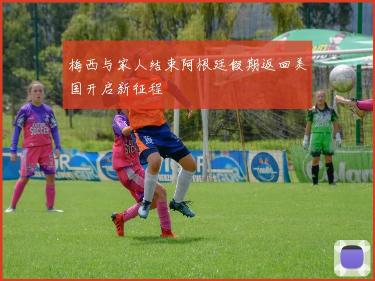 梅西与家人结束阿根廷假期返回美国开启新征程