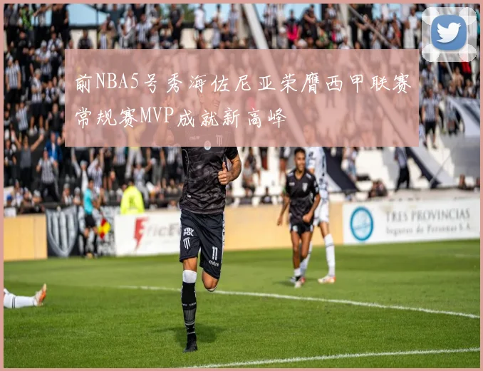 前NBA5号秀海佐尼亚荣膺西甲联赛常规赛MVP成就新高峰