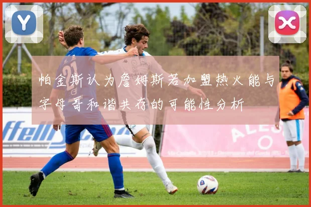 帕金斯认为詹姆斯若加盟热火能与字母哥和谐共存的可能性分析